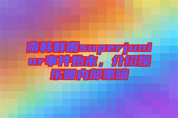 南韓群嘲superjunior事件始末，介紹娛樂圈內(nèi)部黑暗