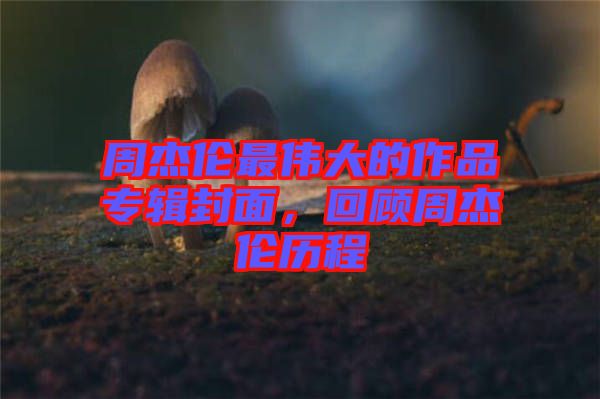 周杰倫最偉大的作品專輯封面，回顧周杰倫歷程