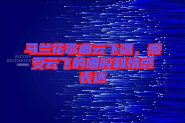 馬蘭花歌曲云飛唱，感受云飛的唱腔和情感表達(dá)