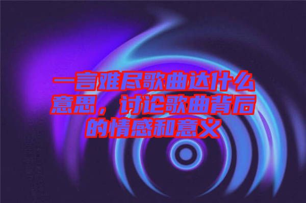 一言難盡歌曲達(dá)什么意思，討論歌曲背后的情感和意義