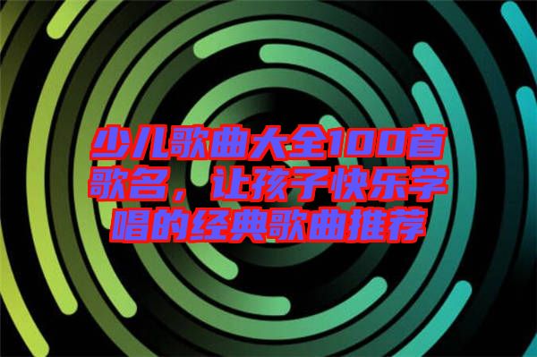 少兒歌曲大全100首歌名，讓孩子快樂學(xué)唱的經(jīng)典歌曲推薦