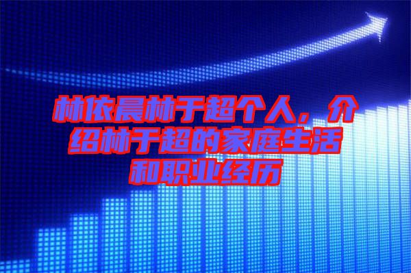 林依晨林于超個人，介紹林于超的家庭生活和職業(yè)經(jīng)歷