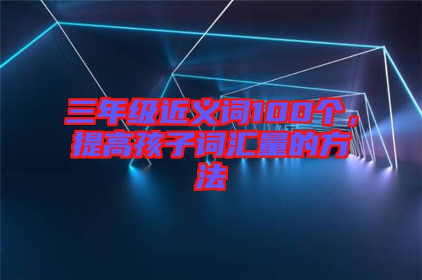 三年級近義詞100個，提高孩子詞匯量的方法