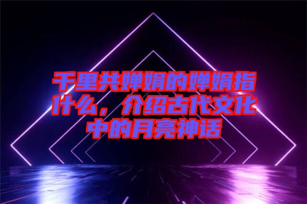 千里共嬋娟的嬋娟指什么，介紹古代文化中的月亮神話