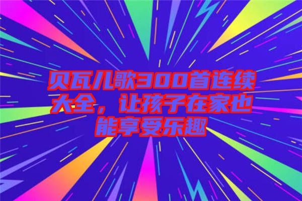 貝瓦兒歌300首連續(xù)大全，讓孩子在家也能享受樂(lè)趣