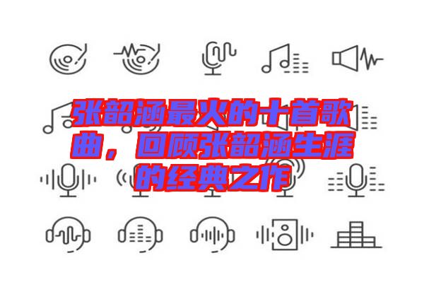 張韶涵最火的十首歌曲，回顧張韶涵生涯的經(jīng)典之作