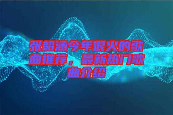 張韶涵今年很火的歌曲推薦，最新熱門歌曲介紹