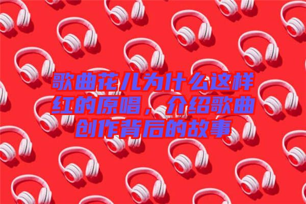 歌曲花兒為什么這樣紅的原唱，介紹歌曲創(chuàng)作背后的故事