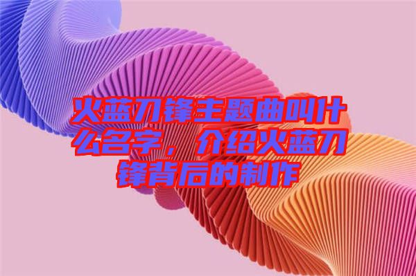 火藍刀鋒主題曲叫什么名字，介紹火藍刀鋒背后的制作