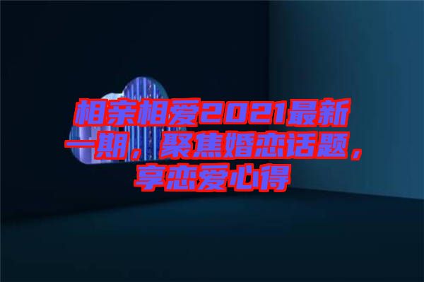 相親相愛(ài)2021最新一期，聚焦婚戀話題，享戀愛(ài)心得