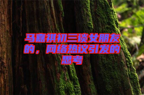 馬嘉祺初三談女朋友的，網(wǎng)絡(luò)熱議引發(fā)的思考