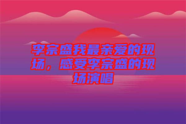 李宗盛我最親愛的現(xiàn)場(chǎng)，感受李宗盛的現(xiàn)場(chǎng)演唱