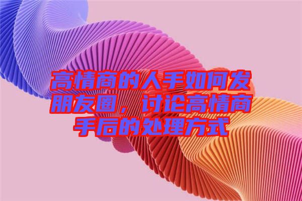 高情商的人手如何發(fā)朋友圈，討論高情商手后的處理方式