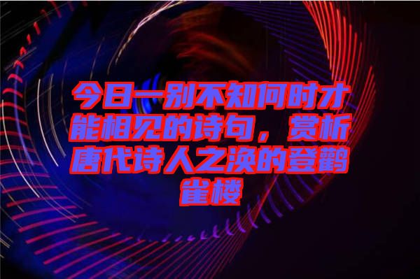 今日一別不知何時才能相見的詩句，賞析唐代詩人之渙的登鸛雀樓