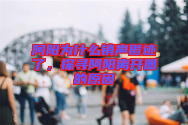 阿陽為什么銷聲匿跡了，探尋阿陽離開圈的原因