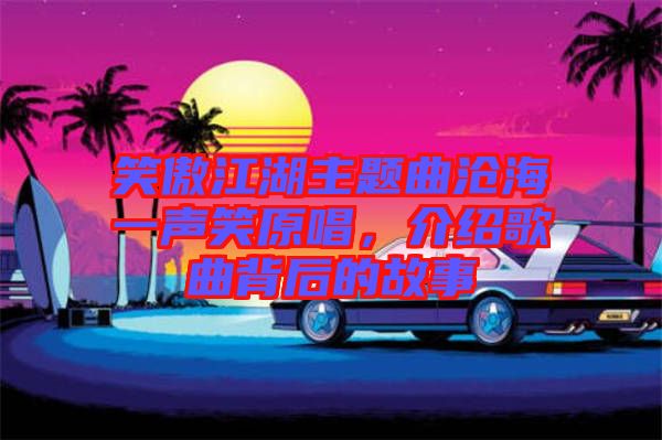 笑傲江湖主題曲滄海一聲笑原唱，介紹歌曲背后的故事