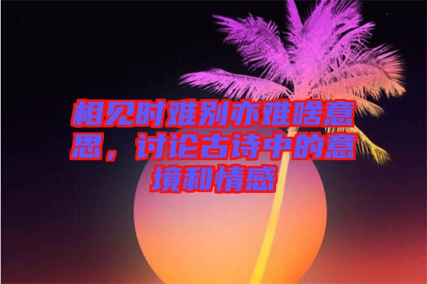 相見時難別亦難啥意思，討論古詩中的意境和情感