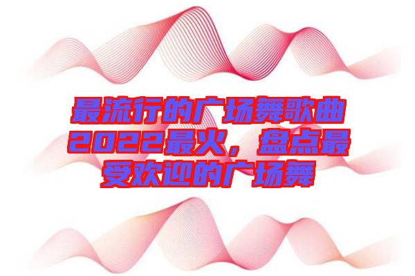 最流行的廣場舞歌曲2022最火，盤點(diǎn)最受歡迎的廣場舞