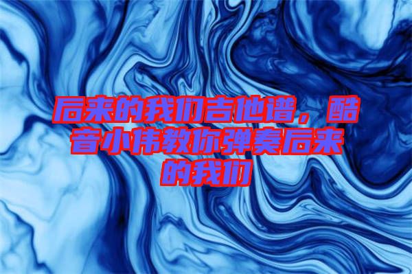 后來的我們吉他譜，酷音小偉教你彈奏后來的我們