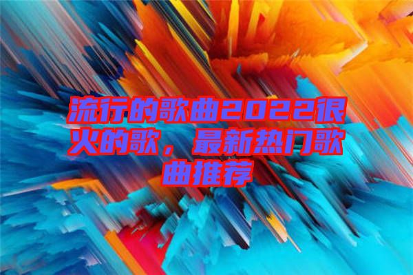 流行的歌曲2022很火的歌，最新熱門歌曲推薦