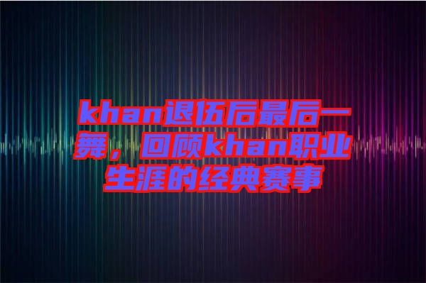 khan退伍后最后一舞，回顧khan職業(yè)生涯的經(jīng)典賽事