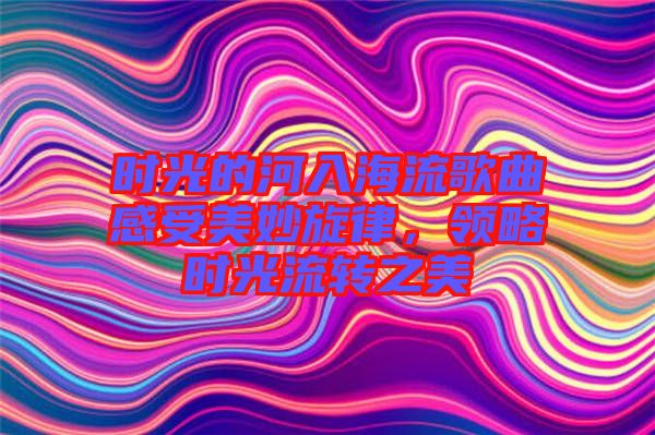 時(shí)光的河入海流歌曲感受美妙旋律，領(lǐng)略時(shí)光流轉(zhuǎn)之美