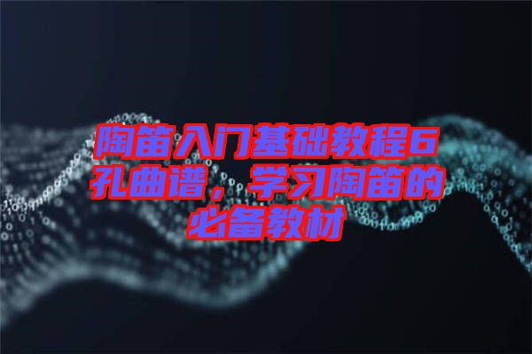 陶笛入門基礎(chǔ)教程6孔曲譜，學(xué)習(xí)陶笛的必備教材