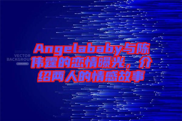 Angelababy與陳偉霆的戀情曝光，介紹兩人的情感故事