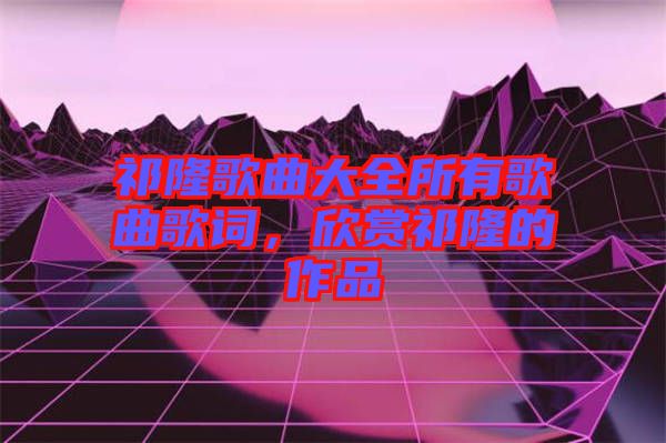 祁隆歌曲大全所有歌曲歌詞，欣賞祁隆的作品