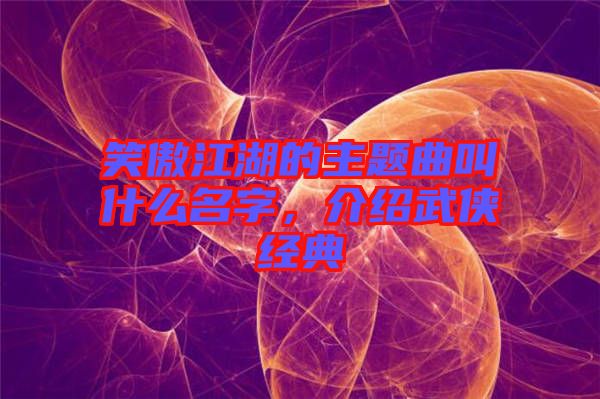 笑傲江湖的主題曲叫什么名字，介紹武俠經(jīng)典