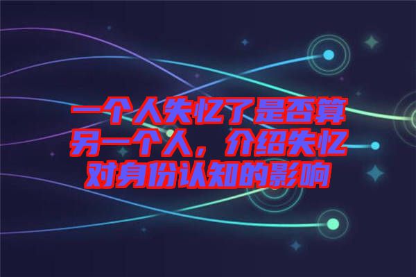 一個人失憶了是否算另一個人，介紹失憶對身份認知的影響