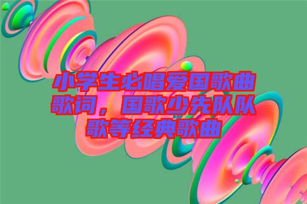 小學生必唱愛國歌曲歌詞，國歌少先隊隊歌等經(jīng)典歌曲