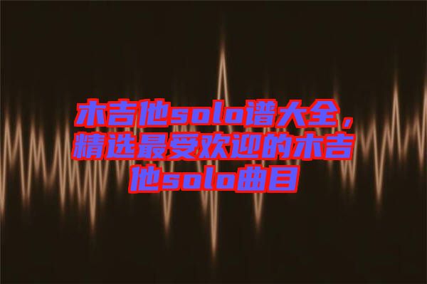 木吉他solo譜大全，精選最受歡迎的木吉他solo曲目