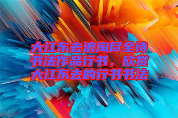 大江東去浪淘盡全詩書法作品行書，欣賞大江東去的行書書法