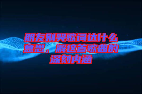 朋友別哭歌詞達什么意思，解這首歌曲的深刻內(nèi)涵