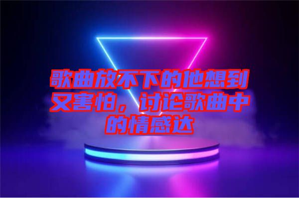 歌曲放不下的他想到又害怕，討論歌曲中的情感達