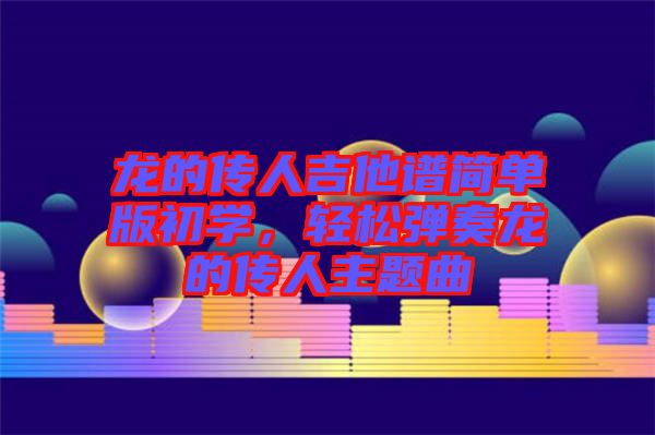 龍的傳人吉他譜簡(jiǎn)單版初學(xué)，輕松彈奏龍的傳人主題曲