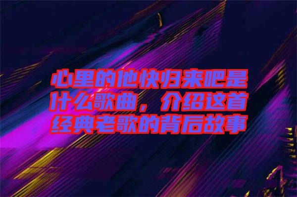 心里的他快歸來吧是什么歌曲，介紹這首經(jīng)典老歌的背后故事