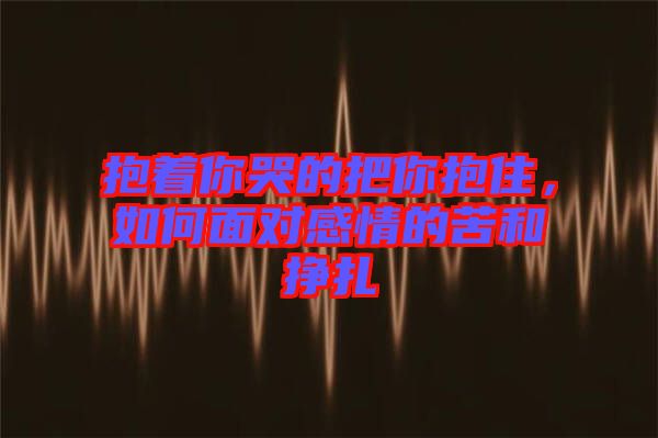 抱著你哭的把你抱住，如何面對(duì)感情的苦和掙扎