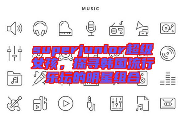 superjunior超級女孩，探尋韓國流行樂壇的明星組合