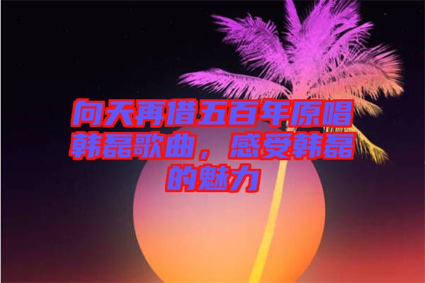 向天再借五百年原唱韓磊歌曲，感受韓磊的魅力