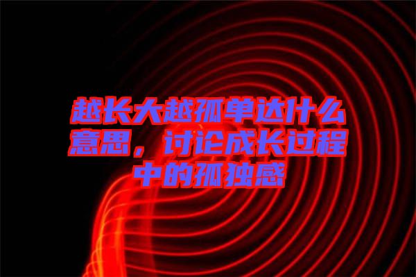 越長(zhǎng)大越孤單達(dá)什么意思，討論成長(zhǎng)過(guò)程中的孤獨(dú)感