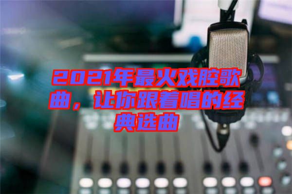 2021年最火戲腔歌曲，讓你跟著唱的經(jīng)典選曲