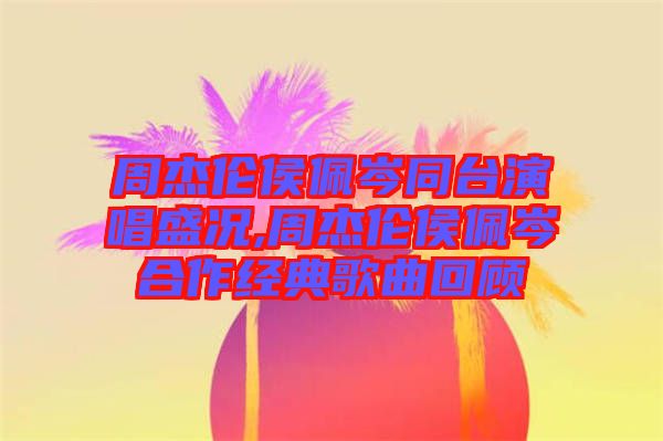 周杰倫侯佩岑同臺演唱盛況,周杰倫侯佩岑合作經(jīng)典歌曲回顧