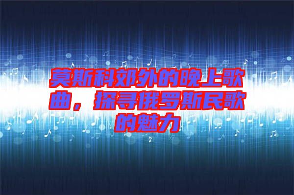 莫斯科郊外的晚上歌曲，探尋俄羅斯民歌的魅力