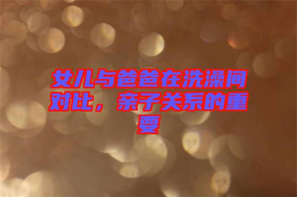 女兒與爸爸在洗澡間對比，親子關(guān)系的重要