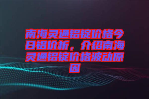 南海靈通鋁錠價格今日鋁價析，介紹南海靈通鋁錠價格波動原因