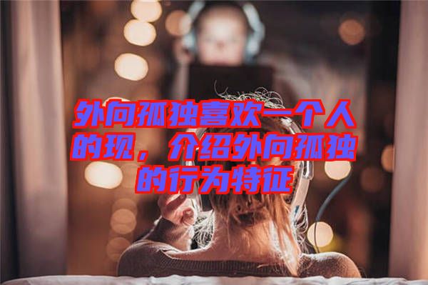 外向孤獨(dú)喜歡一個人的現(xiàn)，介紹外向孤獨(dú)的行為特征