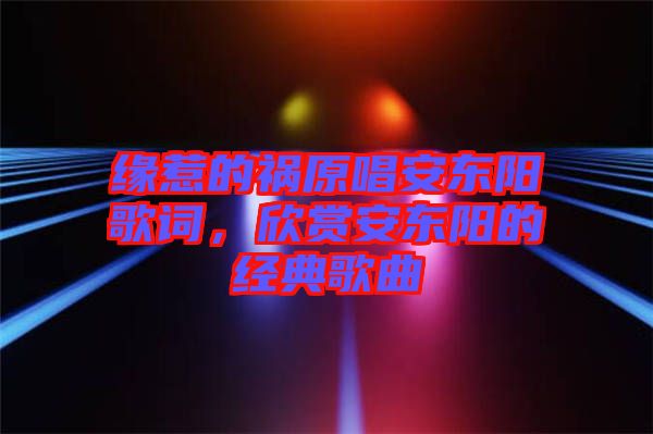 緣惹的禍原唱安東陽歌詞，欣賞安東陽的經(jīng)典歌曲