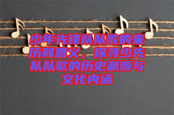 少年先鋒隊(duì)隊(duì)歌的來歷和意義，探尋少先隊(duì)隊(duì)歌的歷史淵源與文化內(nèi)涵